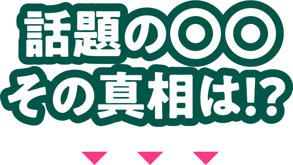 話題の〇〇その真相は！？